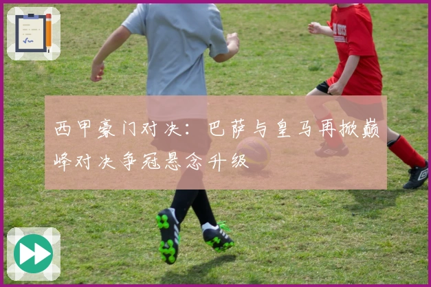 西甲豪门对决：巴萨与皇马再掀巅峰对决争冠悬念升级