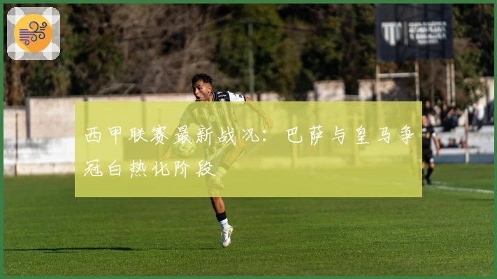 西甲联赛最新战况：巴萨与皇马争冠白热化阶段