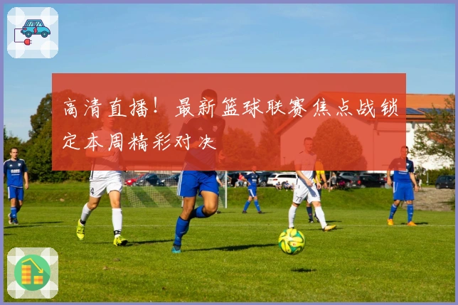 高清直播！最新篮球联赛焦点战锁定本周精彩对决