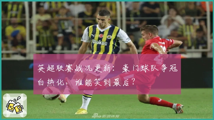 英超联赛战况更新：豪门球队争冠白热化，谁能笑到最后？