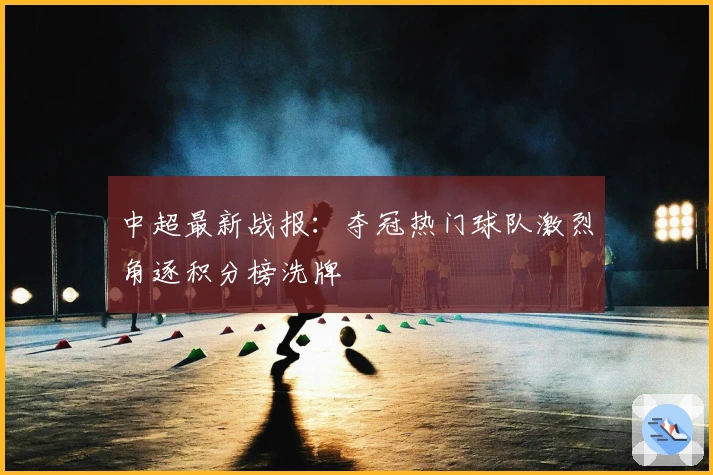 中超最新战报：夺冠热门球队激烈角逐积分榜洗牌