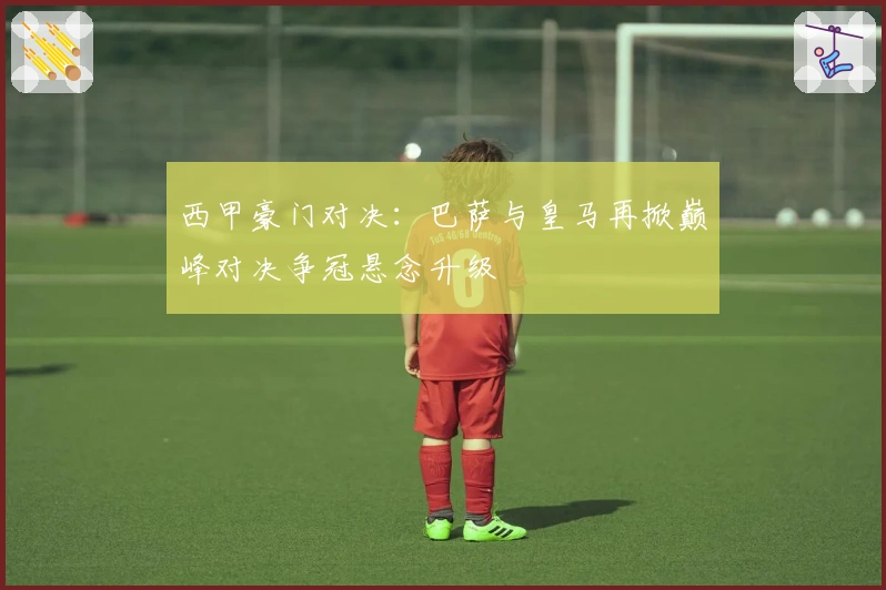 西甲豪门对决：巴萨与皇马再掀巅峰对决争冠悬念升级