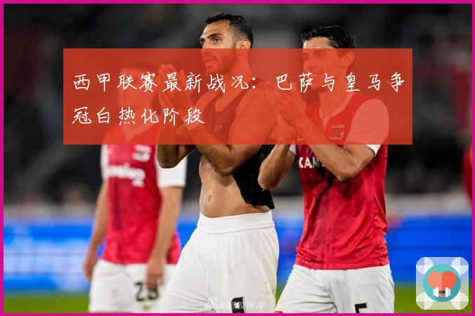 西甲联赛最新战况：巴萨与皇马争冠白热化阶段