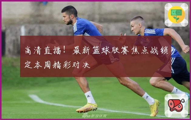 高清直播！最新篮球联赛焦点战锁定本周精彩对决