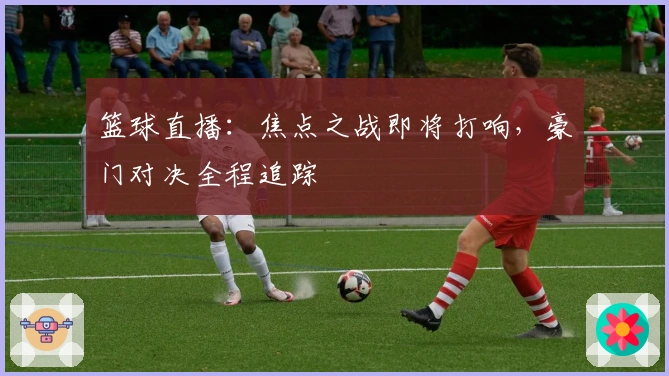 篮球直播：焦点之战即将打响，豪门对决全程追踪