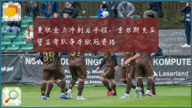 曼联全力冲刺后半程，索尔斯克亚誓言带队争夺欧冠资格