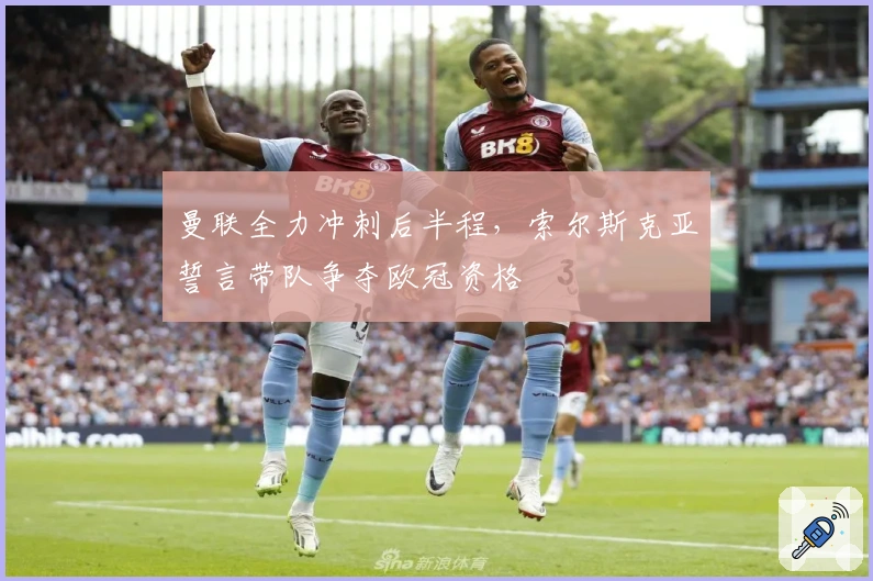 曼联全力冲刺后半程，索尔斯克亚誓言带队争夺欧冠资格